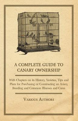 A Complete Guide to Canary Ownership - With Chapters on Its History, Varieties, Tips and Plans for Purchasing or Constructing an Aviary, Breeding and