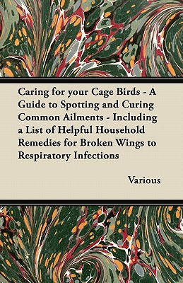 Caring for Your Cage Birds - A Guide to Spotting and Curing Common Ailments - Including a List of Helpful Household Remedies for Broken Wings