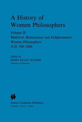 A History of Women Philosophers : Medieval, Renaissance and Enlightenment Women Philosophers A.D. 500-1600
