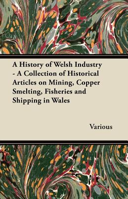 A History of Welsh Industry - A Collection of Historical Articles on Mining, Copper Smelting, Fisheries and Shipping in Wales