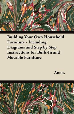 Building Your Own Household Furniture - Including Diagrams and Step by Step Instructions for Built-In and Movable Furniture