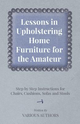 Lessons in Upholstering Home Furniture for the Amateur - Step by Step Instructions for Chairs, Cushions, Sofas and Stools