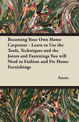 Becoming Your Own Home Carpenter - Learn to Use the Tools, Techniques and the Joints and Fastenings You will Need to Fashion and Fix Home Furnishings
