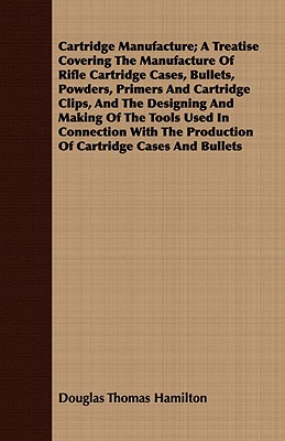 Cartridge Manufacture; A Treatise Covering The Manufacture Of Rifle Cartridge Cases, Bullets, Powders, Primers And Cartridge Clips, And The Designing