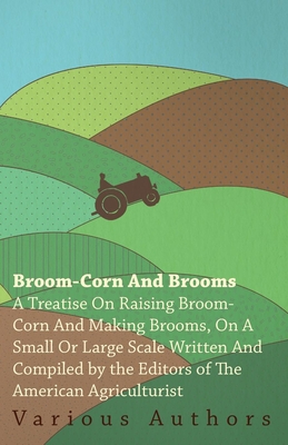 Broom-Corn and Brooms - A Treatise on Raising Broom-Corn and Making Brooms, on a Small or Large Scale, Written and Compiled by the Editors of The Amer