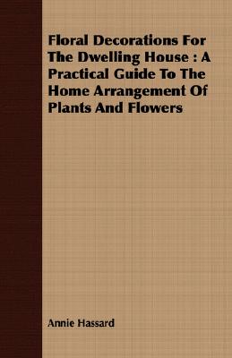 Floral Decorations for the Dwelling House: A Practical Guide to the Home Arrangement of Plants and Flowers