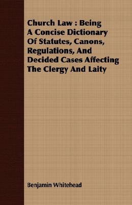 Church Law : Being A Concise Dictionary Of Statutes, Canons, Regulations, And Decided Cases Affecting The Clergy And Laity