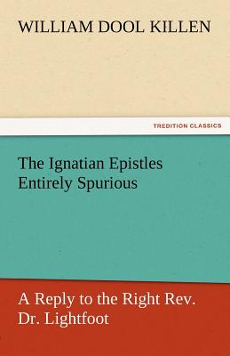 The Ignatian Epistles Entirely Spurious a Reply to the Right REV. Dr. Lightfoot