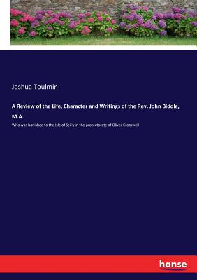 A Review of the Life, Character and Writings of the Rev. John Biddle, M.A.:Who was banished to the Isle of Scilly in the protectorate of Oliver Cromwe