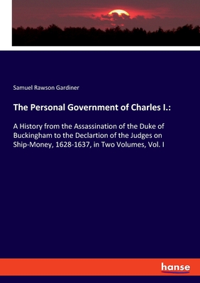 The Personal Government of Charles I.::A History from the Assassination of the Duke of Buckingham to the Declartion of the Judges on Ship-Money, 1628-