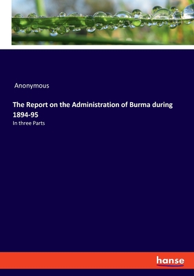 The Report on the Administration of Burma during 1894-95:In three Parts