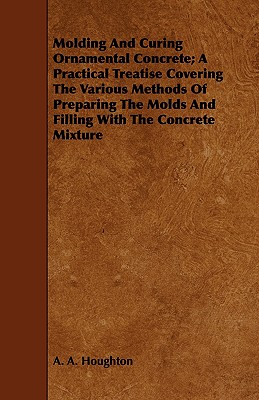 Molding and Curing Ornamental Concrete; A Practical Treatise Covering the Various Methods of Preparing the Molds and Filling with the Concrete Mixture