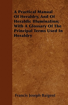 A Practical Manual Of Heraldry, And Of Heraldic Illumination; With A Glossary Of The Principal Terms Used In Heraldry