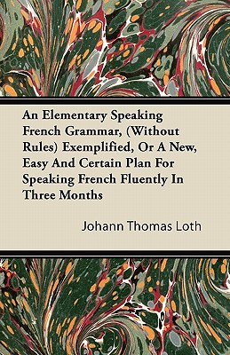 An Elementary Speaking French Grammar, (Without Rules) Exemplified, Or A New, Easy And Certain Plan For Speaking French Fluently In Three Months
