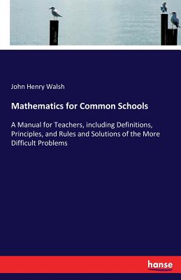 Mathematics for Common Schools:A Manual for Teachers, including Definitions, Principles, and Rules and Solutions of the More Difficult Problems