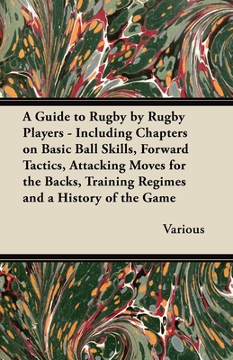 A Guide to Rugby by Rugby Players - Including Chapters on Basic Ball Skills, Forward Tactics, Attacking Moves for the Backs, Training Regimes and a Hi