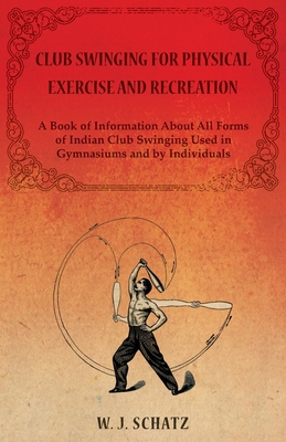 Club Swinging for Physical Exercise and Recreation - A Book of Information About All Forms of Indian Club Swinging Used in Gymnasiums and by Individua