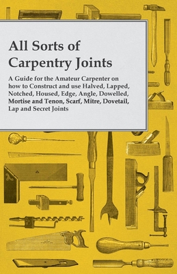 All Sorts of Carpentry Joints: A Guide for the Amateur Carpenter on how to Construct and use Halved, Lapped, Notched, Housed, Edge, Angle, Dowelled, M