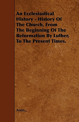 An Ecclesiastical History - History Of The Church, From The Beginning Of The Reformation By Luther, To The Present Times.