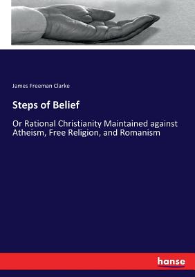 Steps of Belief :Or Rational Christianity Maintained against Atheism, Free Religion, and Romanism