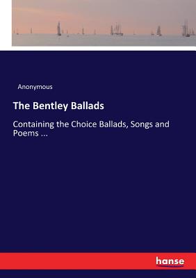 The Bentley Ballads:Containing the Choice Ballads, Songs and Poems ...