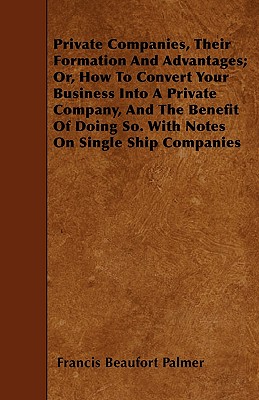 Private Companies, Their Formation And Advantages; Or, How To Convert Your Business Into A Private Company, And The Benefit Of Doing So. With Notes On