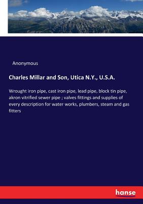 Charles Millar and Son, Utica N.Y., U.S.A.:Wrought iron pipe, cast iron pipe, lead pipe, block tin pipe, akron vitrified sewer pipe ; valves fittings