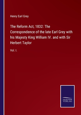 The Reform Act, 1832: The Correspondence of the late Earl Grey with his Majesty King William IV. and with Sir Herbert Taylor:Vol. I.