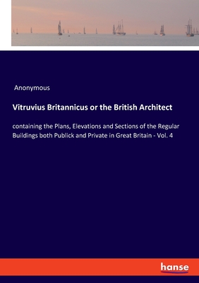 Vitruvius Britannicus or the British Architect:containing the Plans, Elevations and Sections of the Regular Buildings both Publick and Private in Grea