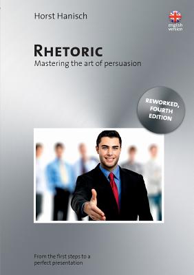 Rhetoric - Mastering the Art of Persuasion:From the First Steps to a Perfect Presentation