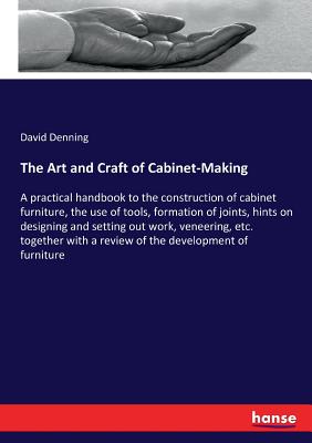 The Art and Craft of Cabinet-Making:A practical handbook to the construction of cabinet furniture, the use of tools, formation of joints, hints on des
