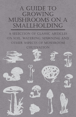 A Guide to Growing Mushrooms on a Smallholding - A Selection of Classic Articles on Soil, Watering, Spawning and Other Aspects of Mushroom Cultivation