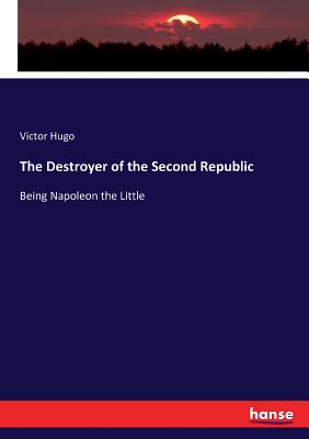The Destroyer of the Second Republic:Being Napoleon the Little