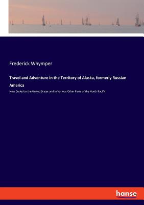 Travel and Adventure in the Territory of Alaska, formerly Russian America:Now Ceded to the United States and in Various Other Parts of the North Pacif