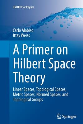 A Primer on Hilbert Space Theory : Linear Spaces, Topological Spaces, Metric Spaces, Normed Spaces, and Topological Groups