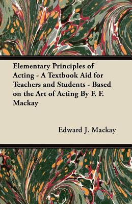 Elementary Principles of Acting - A Textbook Aid for Teachers and Students - Based on the Art of Acting By F. F. Mackay