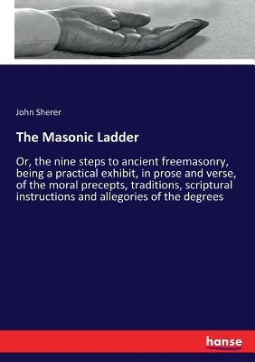 The Masonic Ladder:Or, the nine steps to ancient freemasonry, being a practical exhibit, in prose and verse, of the moral precepts, traditions, script