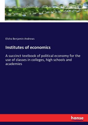 Institutes of economics:A succinct textbook of political economy for the use of classes in colleges, high schools and academies