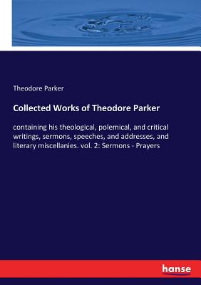 Collected Works of Theodore Parker:containing his theological, polemical, and critical writings, sermons, speeches, and addresses, and literary miscel