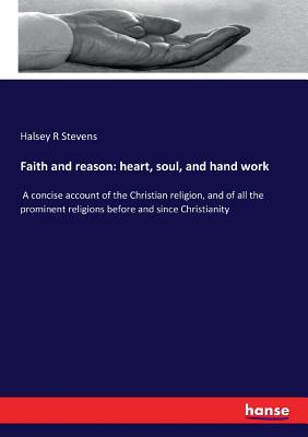 Faith and reason: heart, soul, and hand work:A concise account of the Christian religion, and of all the prominent religions before and since Christia