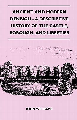 Ancient and Modern Denbigh - A Descriptive History of the Castle, Borough, and Liberties - With Sketches of the Lives, Character, and Exploits of the