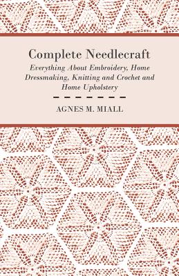 Complete Needlecraft - Everything About Embroidery, Home Dressmaking, Knitting and Crochet and Home Upholstery