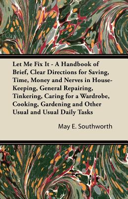 Let Me Fix It - A Handbook of Brief, Clear Directions for Saving, Time, Money and Nerves in House-Keeping, General Repairing, Tinkering, Caring for a