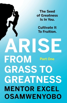 Arise from Grass to Greatness: The Seed of Greatness Is In You. Cultivate It To Fruition: Part One