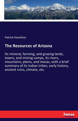 The Resources of Arizona :Its mineral, farming, and grazing lands, towns, and mining camps, its rivers, mountains, plains, and mesas, with a brief sum