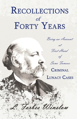 Recollections of Forty Years - Being an Account at First Hand of Some Famous Criminal Lunacy Cases;With the Essay 