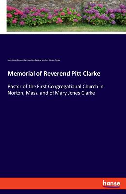 Memorial of Reverend Pitt Clarke:Pastor of the First Congregational Church in Norton, Mass. and of Mary Jones Clarke