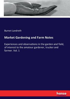 Market Gardening and Farm Notes :Experiences and observations in the garden and field, of interest to the amateur gardener, trucker and farmer. Vol. 1