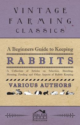 A Beginners Guide to Keeping Rabbits - A Collection of Articles on Selection, Breeding, Housing, Feeding and Other Aspects of Rabbit Keeping
