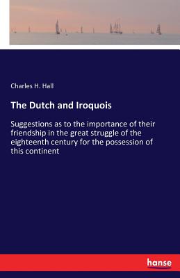 The Dutch and Iroquois:Suggestions as to the importance of their friendship in the great struggle of the eighteenth century for the possession of this